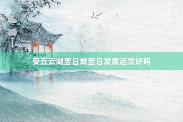 安丘云湖翌日城翌日发展远景好吗