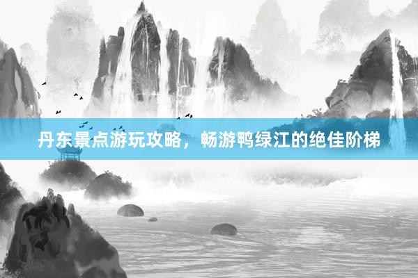 丹东景点游玩攻略，畅游鸭绿江的绝佳阶梯