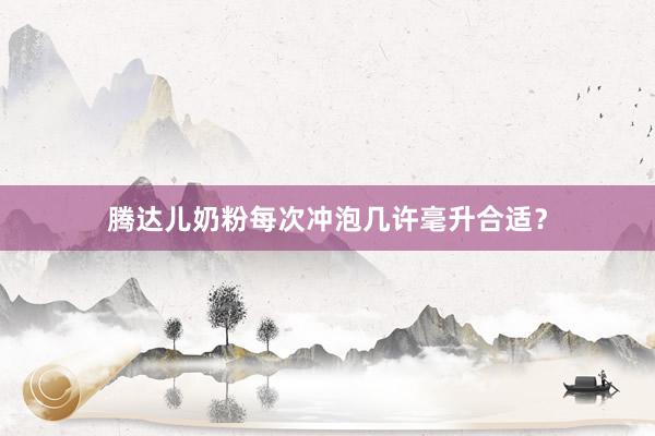腾达儿奶粉每次冲泡几许毫升合适？