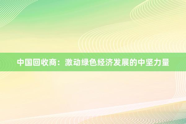 中国回收商：激动绿色经济发展的中坚力量
