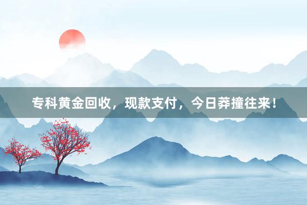 专科黄金回收，现款支付，今日莽撞往来！