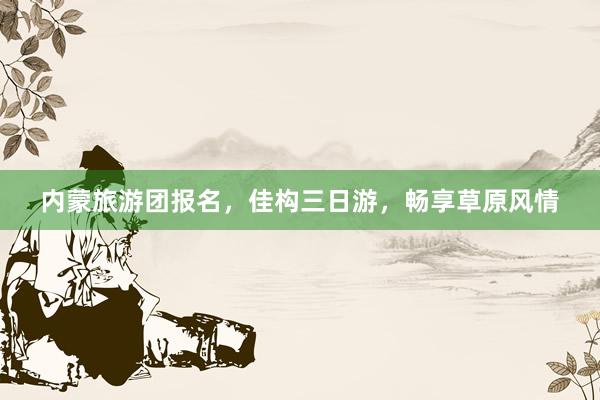内蒙旅游团报名，佳构三日游，畅享草原风情