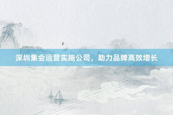 深圳集会运营实施公司，助力品牌高效增长